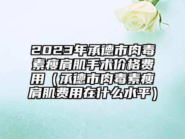 2023年承德市肉毒素瘦肩肌手术价格费用（承德市肉毒素瘦肩肌费用在什么水平）