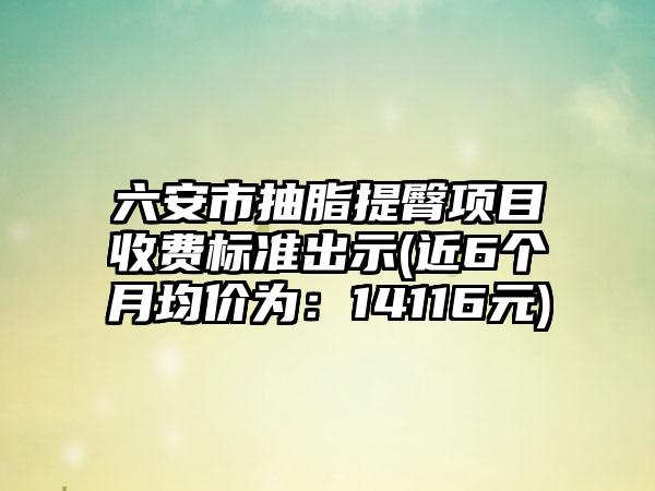 六安市抽脂提臀项目收费标准出示(近6个月均价为：14116元)