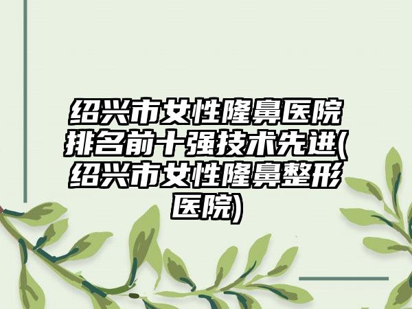 绍兴市女性隆鼻医院排名前十强技术先进(绍兴市女性隆鼻整形医院)
