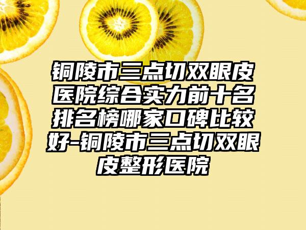 铜陵市三点切双眼皮医院综合实力前十名排名榜哪家口碑比较好-铜陵市三点切双眼皮整形医院