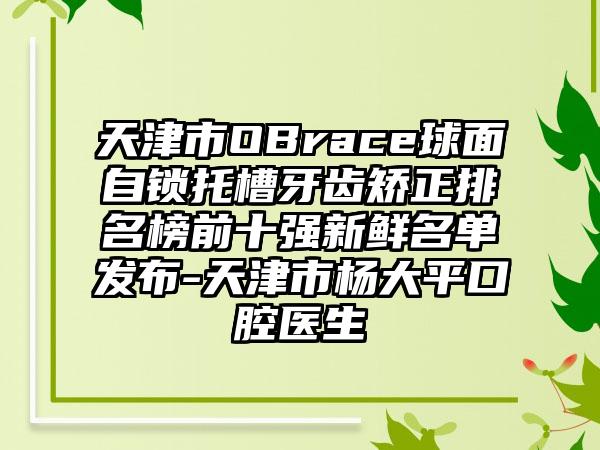 天津市OBrace球面自锁托槽牙齿矫正排名榜前十强新鲜名单发布-天津市杨大平口腔医生