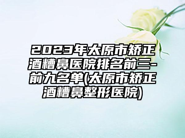 2023年太原市矫正酒糟鼻医院排名前三-前九名单(太原市矫正酒糟鼻整形医院)