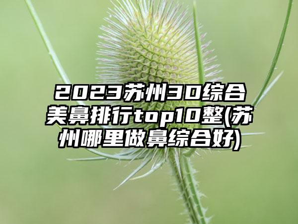 2023苏州3D综合美鼻排行top10整(苏州哪里做鼻综合好)