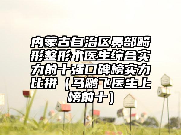 内蒙古自治区鼻部畸形整形术医生综合实力前十强口碑榜实力比拼(马鹏飞医生上榜前十)
