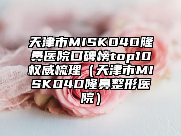天津市MISKO4D隆鼻医院口碑榜top10权威梳理（天津市MISKO4D隆鼻整形医院）