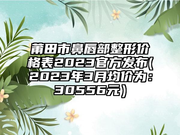 莆田市鼻唇部整形价格表2023官方发布(2023年3月均价为:30556元)
