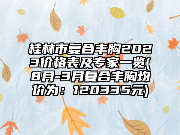 桂林市复合丰胸2023价格表及专家一览(8月-3月复合丰胸均价为:120335元)