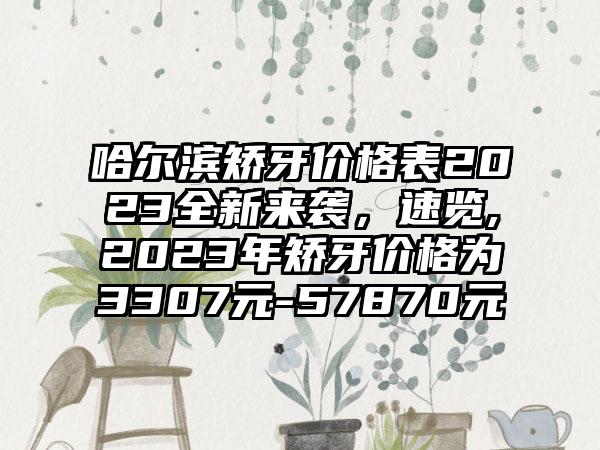 哈尔滨矫牙价格表2023全新来袭,速览,2023年矫牙价格为3307元-57870元