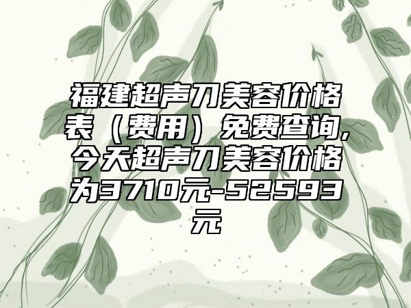 福建超声刀美容价格表(费用)免费查询,今天超声刀美容价格为3710元-52593元