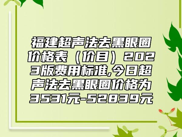 福建超声法去黑眼圈价格表(价目)2023版费用标准,今日超声法去黑眼圈价格为3531元-52839元