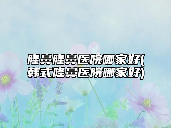 隆鼻隆鼻医院哪家好(韩式隆鼻医院哪家好)