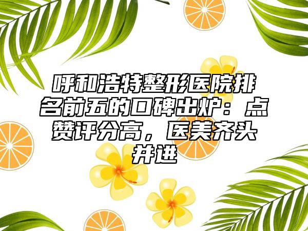 呼和浩特整形医院排名前五的口碑出炉:点赞评分高,医美齐头并进