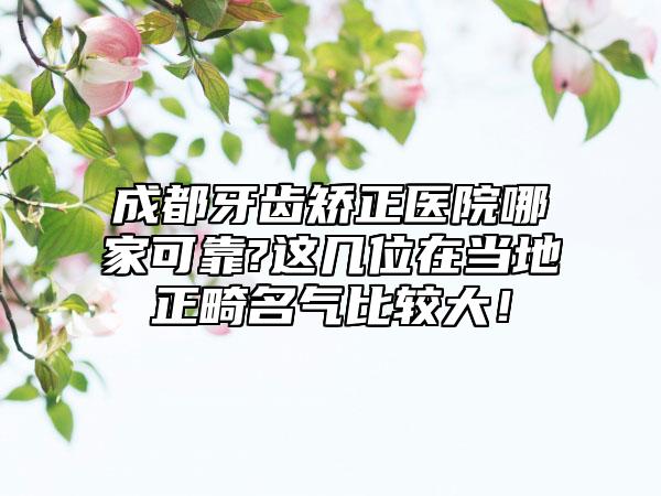 成都牙齿矫正医院哪家可靠?这几位在当地正畸名气比较大!