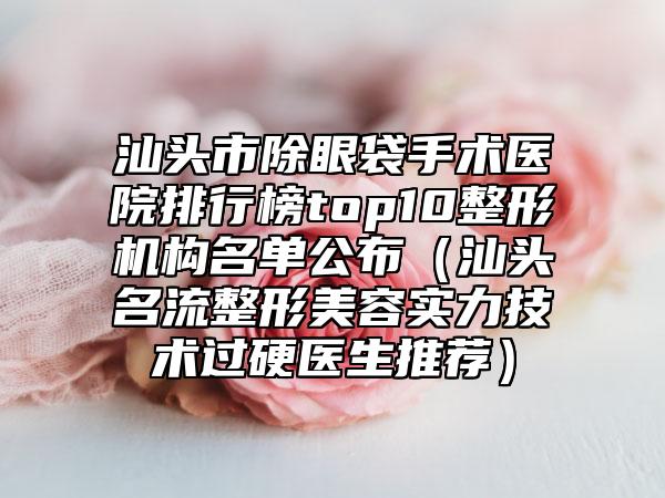 汕头市除眼袋手术医院排行榜top10整形机构名单公布(汕头名流整形美容实力技术过硬医生推荐)
