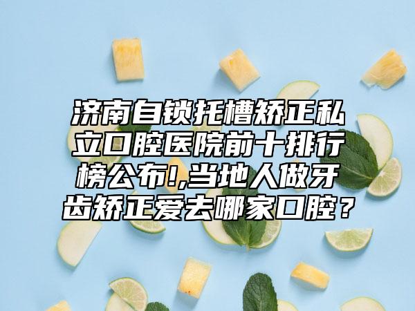 济南自锁托槽矫正私立口腔医院前十排行榜公布!,当地人做牙齿矫正爱去哪家口腔?