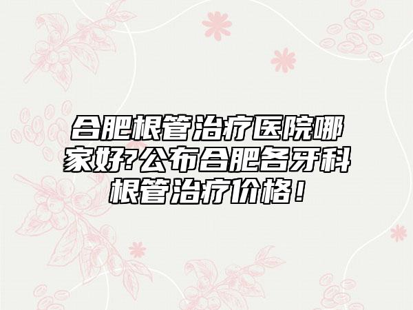 合肥根管治疗医院哪家好?公布合肥各牙科根管治疗价格!