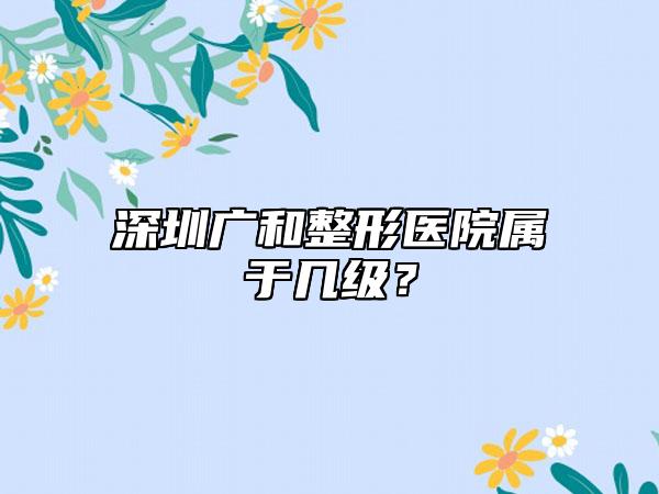 深圳广和整形医院属于几级?