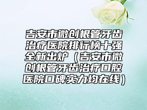 吉安市微创根管牙齿治疗医院排行榜十强全新出炉(吉安市微创根管牙齿治疗口腔医院口碑实力均在线)