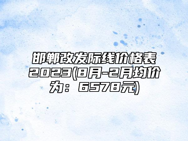 邯郸改发际线价格表2023(8月-2月均价为:6578元)