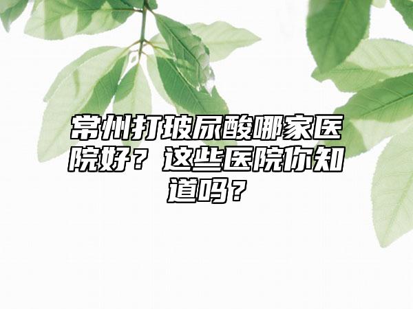 常州打玻尿酸哪家医院好?这些医院你知道吗?