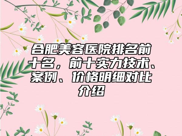 合肥美容医院排名前十名,前十实力技术、案例、价格明细对比介绍
