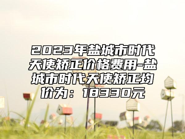 2023年盐城市时代天使矫正价格费用-盐城市时代天使矫正均价为:18330元