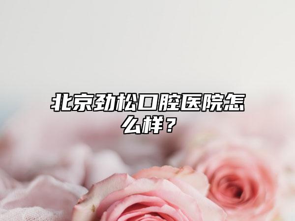 北京劲松口腔医院怎么样?
