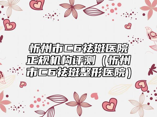 忻州市C6祛斑医院正规机构评测(忻州市C6祛斑整形医院)