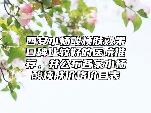 西安水杨酸焕肤效果口碑比较好的医院推荐,并公布各家水杨酸焕肤价格价目表