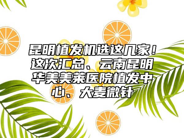 昆明植发机选这几家!这次汇总、云南昆明华美美莱医院植发中心、大麦微针