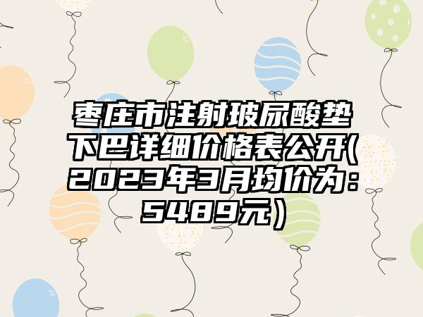 枣庄市注射玻尿酸垫下巴详细价格表公开(2023年3月均价为：5489元）