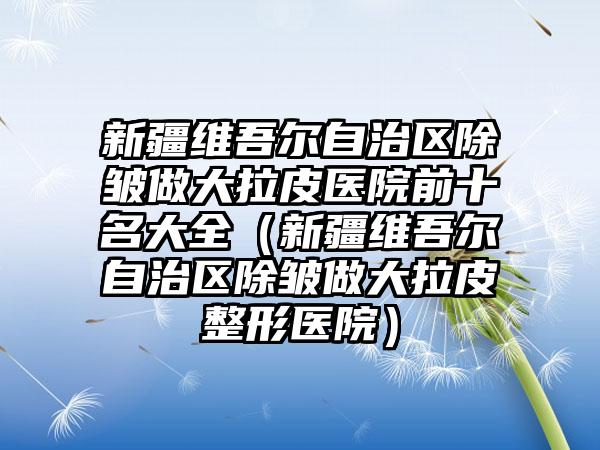 新疆维吾尔自治区除皱做大拉皮医院前十名大全(新疆维吾尔自治区除皱做大拉皮整形医院)