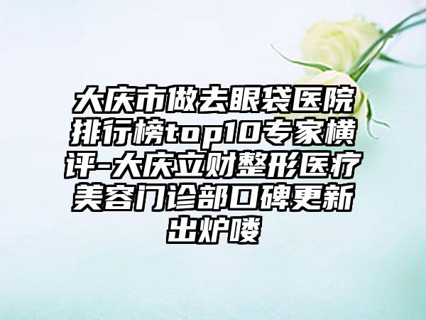 大庆市做去眼袋医院排行榜top10专家横评-大庆立财整形医疗美容门诊部口碑更新出炉喽