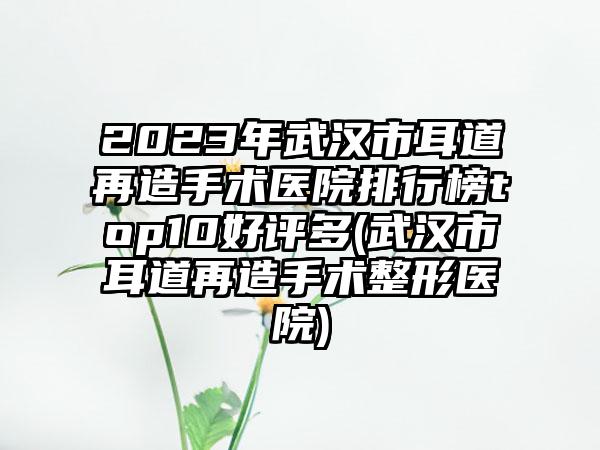 2023年武汉市耳道再造手术医院排行榜top10好评多(武汉市耳道再造手术整形医院)