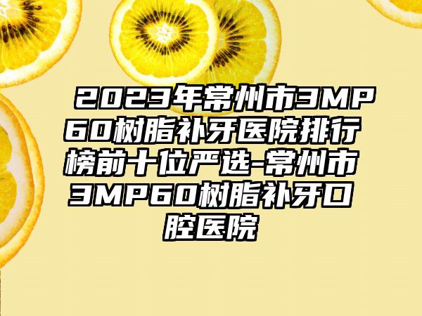 2023年常州市3MP60树脂补牙医院排行榜前十位严选-常州市3MP60树脂补牙口腔医院