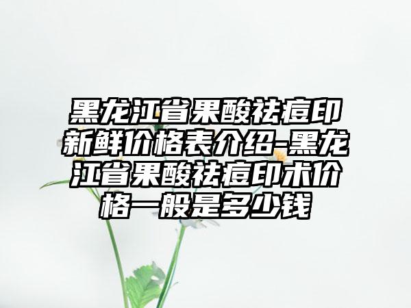 黑龙江省果酸祛痘印新鲜价格表介绍-黑龙江省果酸祛痘印术价格一般是多少钱