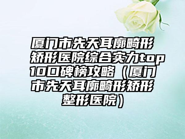 厦门市先天耳廓畸形矫形医院综合实力top10口碑榜攻略（厦门市先天耳廓畸形矫形整形医院）