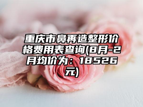 重庆市鼻再造整形价格费用表查询(8月-2月均价为：18526元)
