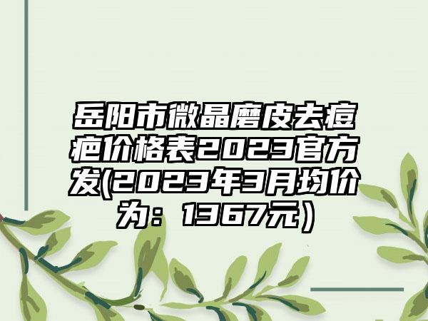 岳阳市微晶磨皮去痘疤价格表2023官方发(2023年3月均价为：1367元）