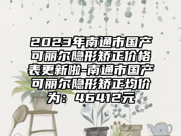 2023年南通市国产可丽尔隐形矫正价格表更新啦-南通市国产可丽尔隐形矫正均价为：46412元