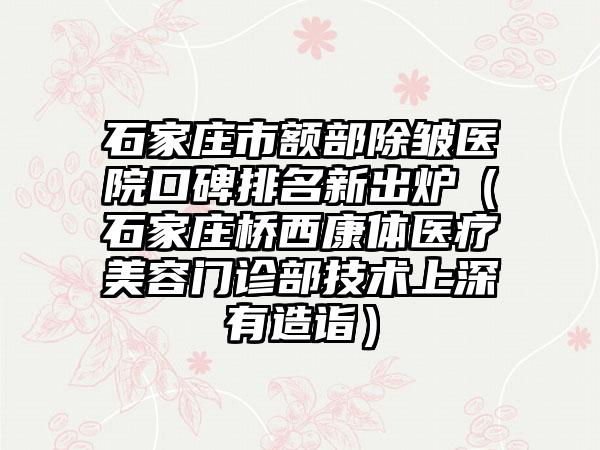 石家庄市额部除皱医院口碑排名新出炉（石家庄桥西康体医疗美容门诊部技术上深有造诣）