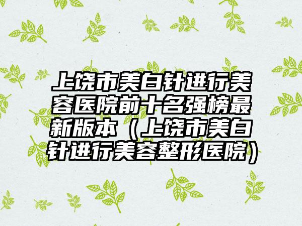 上饶市美白针进行美容医院前十名强榜最新版本（上饶市美白针进行美容整形医院）