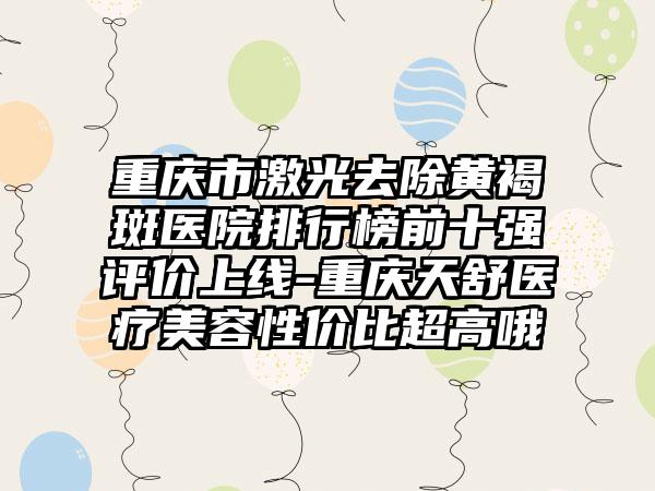 重庆市激光去除黄褐斑医院排行榜前十强评价上线-重庆天舒医疗美容性价比超高哦