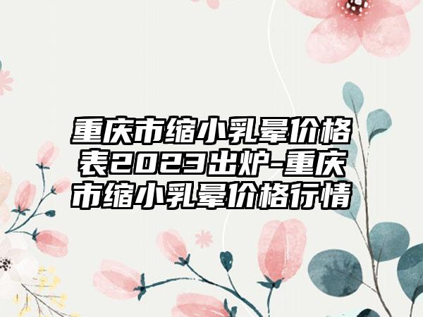 重庆市缩小乳晕价格表2023出炉-重庆市缩小乳晕价格行情