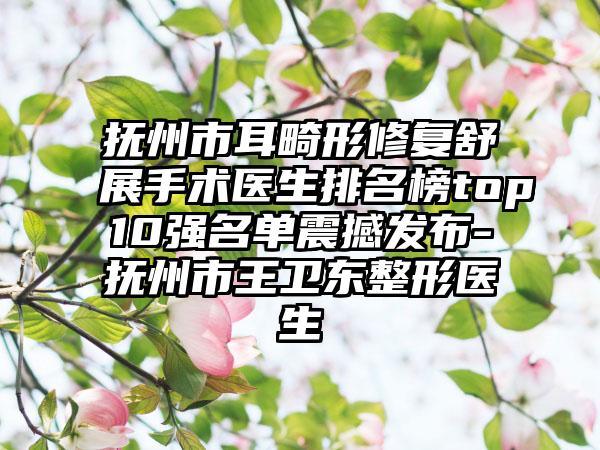 抚州市耳畸形修复舒展手术医生排名榜top10强名单震撼发布-抚州市王卫东整形医生