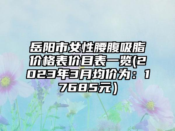 岳阳市女性腰腹吸脂价格表价目表一览(2023年3月均价为：17685元）
