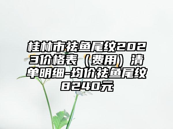 桂林市祛鱼尾纹2023价格表（费用）清单明细-均价祛鱼尾纹8240元