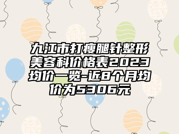 九江市打瘦腿针整形美容科价格表2023均价一览-近8个月均价为5306元