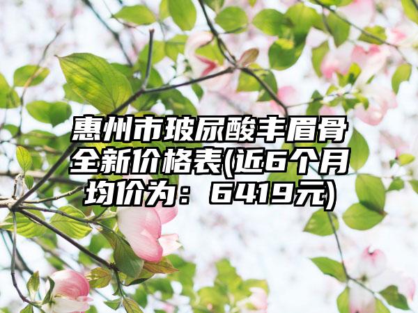 惠州市玻尿酸丰眉骨全新价格表(近6个月均价为：6419元)