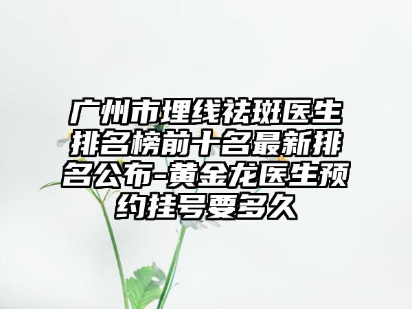 广州市埋线祛斑医生排名榜前十名最新排名公布-黄金龙医生预约挂号要多久
